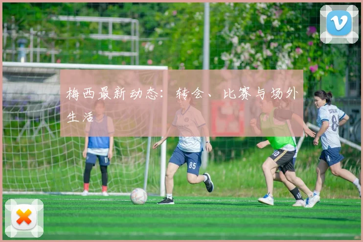 梅西最新动态:转会、比赛与场外生活