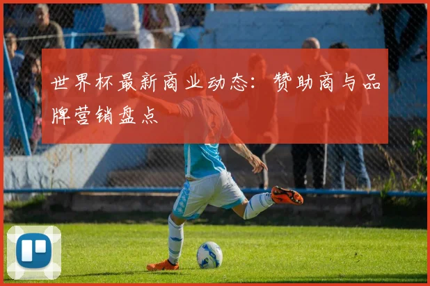 世界杯最新商业动态:赞助商与品牌营销盘点
