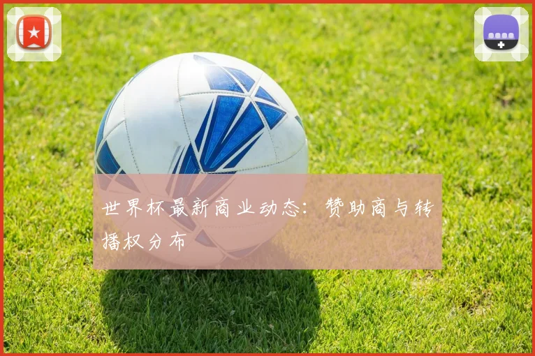 世界杯最新商业动态：赞助商与转播权分布
