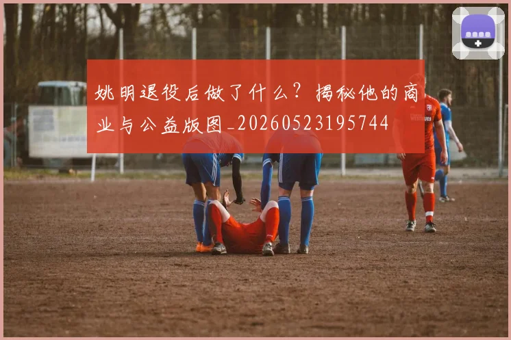 姚明退役后做了什么？揭秘他的商业与公益版图_20260523195744