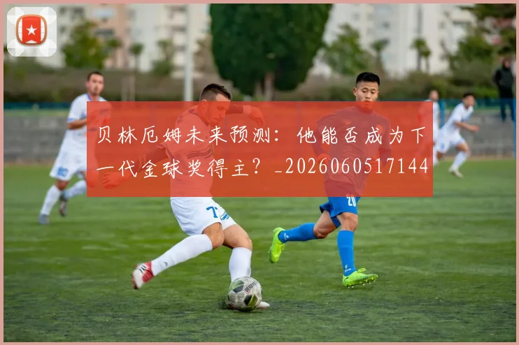 贝林厄姆未来预测：他能否成为下一代金球奖得主？_20260605171444_20260703181956
