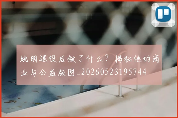 姚明退役后做了什么?揭秘他的商业与公益版图_20260523195744