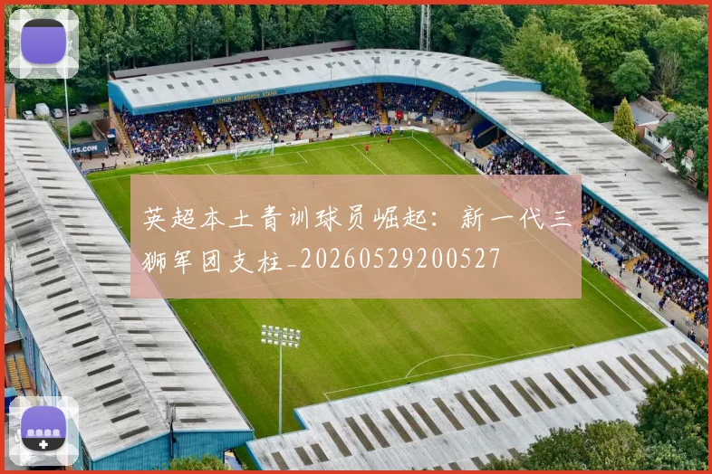 英超本土青训球员崛起:新一代三狮军团支柱_20260529200527